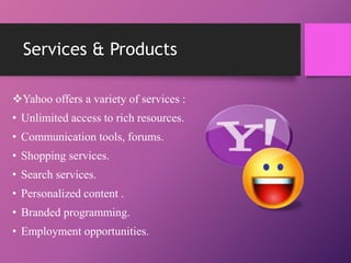 Services & Products
Yahoo offers a variety of services :
• Unlimited access to rich resources.
• Communication tools, forums.
• Shopping services.
• Search services.
• Personalized content .
• Branded programming.
• Employment opportunities.
 