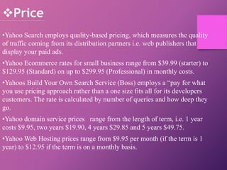 •Yahoo Search employs quality-based pricing, which measures the quality
of traffic coming from its distribution partners i.e. web publishers that
display your paid ads.
•Yahoo Ecommerce rates for small business range from $39.99 (starter) to
$129.95 (Standard) on up to $299.95 (Professional) in monthly costs.
•Yahoos Build Your Own Search Service (Boss) employs a “pay for what
you use pricing approach rather than a one size fits all for its developers
customers. The rate is calculated by number of queries and how deep they
go.
•Yahoo domain service prices range from the length of term, i.e. 1 year
costs $9.95, two years $19.90, 4 years $29.85 and 5 years $49.75.
•Yahoo Web Hosting prices range from $9.95 per month (if the term is 1
year) to $12.95 if the term is on a monthly basis.
Price
 