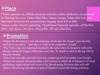 Place
•Yahoo operates an affiliate program whereby online marketers can promote
its Hosting Services, Yahoo Mail Plus, Yahoo Games, Yahoo Hot Jobs and
Merchant Solutions for commissions ranging from $10 to $90.
Yahoos online Search marketing Distribution Network includes AllTheWeb,
MSN, Info Space, Net Zero, DreamWiz, HP and AltaVista.
Promotion
•Yahoo has developed a new ad campaign which uses the slogan “your favorite
stuff all in one place “, and takes a swipe at its competitor, Google.
•The Yahoo logo has remained essentially the same since its inception with color
changes being the biggest difference over time. Its brand is rated in the top 100 by
Rate the Brands.
•Yahoo has run radio and television ads comparing itself favorably over Google.
•Yahoo has entered into partnership with Gannett in which all of Gannett’s 81 local
publishing organizations and seven of its Broadcasting Division sites will sell
Yahoo! Advertizing inventory as part of Gannett’s local advertising solutions.
 