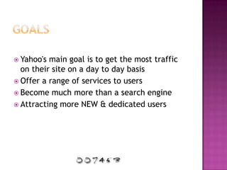 GoalsYahoo's main goal is to get the most traffic on their site on a day to day basisOffer a range of services to usersBecome much more than a search engineAttracting more NEW & dedicated users
