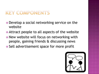 Key ComponentsDevelop a social networking service on the websiteAttract people to all aspects of the websiteNew website will focus on networking with people, gaining friends & discussing newsSell advertisement space for more profit
