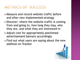 Metrics of SuccessMeasure and record website traffic before and after new implemented strategyDiscover: where the website traffic is coming from and going to, how long they stay, who they are, and what they are interested inAdjust cost for appropriately positioned advertisement banners accordinglyFind out what users are saying about the new addition on TrackUr