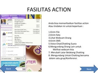 FASILITAS ACTION

              Anda bisa memanfaatkan fasilitas action
              Atau tindakan ini untuk keperluan :

              1.Kirim File
              2.Kirim foto
              3.Lihat Webcam Orang
              4.Kirim SMS
              5.Voice Chat/Chatting Suara
              6.Mengundang Orang Lain untuk
                   Melihat webcam kita
              7. Merubah Latar Belakang Chatting
              8. Mengundang Untuk Chatting bersama
              dalam satu grup/Konferensi.



Back                                               Next
 