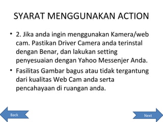 SYARAT MENGGUNAKAN ACTION
• 2. Jika anda ingin menggunakan Kamera/web
  cam. Pastikan Driver Camera anda terinstal
  dengan Benar, dan lakukan setting
  penyesuaian dengan Yahoo Messenjer Anda.
• Fasilitas Gambar bagus atau tidak tergantung
  dari kualitas Web Cam anda serta
  pencahayaan di ruangan anda.


Back                                        Next
 