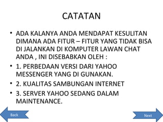 CATATAN
• ADA KALANYA ANDA MENDAPAT KESULITAN
  DIMANA ADA FITUR – FITUR YANG TIDAK BISA
  DI JALANKAN DI KOMPUTER LAWAN CHAT
  ANDA , INI DISEBABKAN OLEH :
• 1. PERBEDAAN VERSI DARI YAHOO
  MESSENGER YANG DI GUNAKAN.
• 2. KUALITAS SAMBUNGAN INTERNET
• 3. SERVER YAHOO SEDANG DALAM
  MAINTENANCE.
Back                                   Next
 