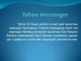Yahoo ID буюу yahoo e-mail хаяг ашиглан
  ажилдаг програмыг Instant messaging clent гэж
 нэрлэдэг бөгөөд интернэт ашиглан бие биедээ
богино хэмжээний текст бичиж түүнийхээ хариуг
цаг тухайд нь хүлэн авч харилцах үйлчилгээ юм.
 