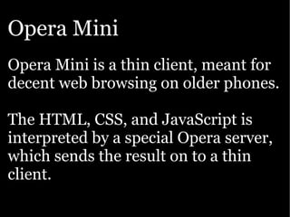 Opera Mini
Opera Mini is a thin client, meant for
decent web browsing on older phones.

The HTML, CSS, and JavaScript is
interpreted by a special Opera server,
which sends the result on to a thin
client.
 