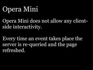 Opera Mini
Opera Mini does not allow any client-
side interactivity.

Every time an event takes place the
server is re-queried and the page
refreshed.
 