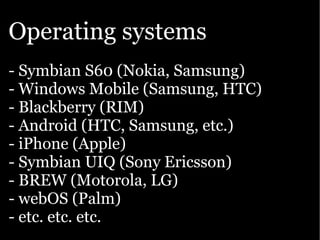 Operating systems
- Symbian S60 (Nokia, Samsung)
- Windows Mobile (Samsung, HTC)
- Blackberry (RIM)
- Android (HTC, Samsung, etc.)
- iPhone (Apple)
- Symbian UIQ (Sony Ericsson)
- BREW (Motorola, LG)
- webOS (Palm)
- etc. etc. etc.
 