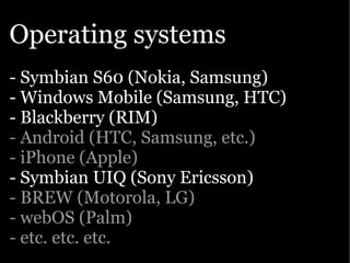 Operating systems
- Symbian S60 (Nokia, Samsung)
- Windows Mobile (Samsung, HTC)
- Blackberry (RIM)
- Android (HTC, Samsung, etc.)
- iPhone (Apple)
- Symbian UIQ (Sony Ericsson)
- BREW (Motorola, LG)
- webOS (Palm)
- etc. etc. etc.
 