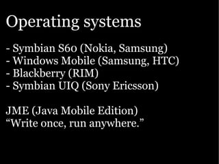 Operating systems
- Symbian S60 (Nokia, Samsung)
- Windows Mobile (Samsung, HTC)
- Blackberry (RIM)
- Symbian UIQ (Sony Ericsson)

JME (Java Mobile Edition)
“Write once, run anywhere.”
 