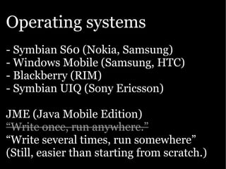 Operating systems
- Symbian S60 (Nokia, Samsung)
- Windows Mobile (Samsung, HTC)
- Blackberry (RIM)
- Symbian UIQ (Sony Ericsson)

JME (Java Mobile Edition)
“Write once, run anywhere.”
“Write several times, run somewhere”
(Still, easier than starting from scratch.)
 