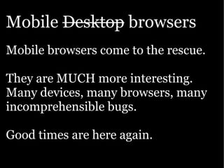 Mobile Desktop browsers
Mobile browsers come to the rescue.

They are MUCH more interesting.
Many devices, many browsers, many
incomprehensible bugs.

Good times are here again.
 