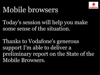 Mobile browsers
Today's session will help you make
some sense of the situation.

Thanks to Vodafone's generous
support I'm able to deliver a
preliminary report on the State of the
Mobile Browsers.
 