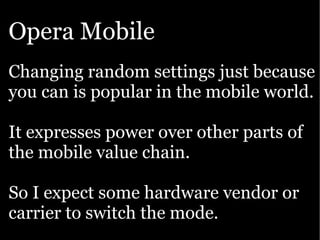 Opera Mobile
Changing random settings just because
you can is popular in the mobile world.

It expresses power over other parts of
the mobile value chain.

So I expect some hardware vendor or
carrier to switch the mode.
 