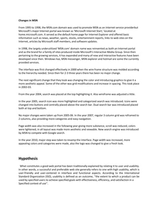 Changes in MSN

From 1995 to 1998, the MSN.com domain was used to promote MSN as an Internet service providerbut
Microsoft's major Internet portal was known as 'Microsoft Internet Start,' located at
home.microsoft.com. It served as the default home page for Internet Explorer and offered basic
information such as news, weather, sports, stocks, entertainment reports, links to web sites on the
Internet, articles by Microsoft staff members, and software updates.

In 1998, the largely underutilized 'MSN.com' domain name was reinvented as both an Internet portal
and as the brand for a family of sites produced inside Microsoft's Interactive Media Group. Since then
pertaining to the growing services, it has expanded and many of new and interactive features have been
developed since then. Windows live, MSN messenger, MSN explorer and hotmail are some the currently
provided services.

The interface was first changed effectively in 2000 when the wire frame structure was molded according
to the hierarchy needed. Since then for 2-3 three years there has been no major change.

The next significant change that they took was changing the color and introducing graphics to give it a
more aesthetic appeal. Some of the other was grid modifications and increase in spacing. This took place
in 2002-03.

From the year 2004, search was placed at the top highlighting it. Also wireframe was adjusted a little.

In the year 2005, search icon was more highlighted and categorized search was introduced. Icons were
changed into buttons and centrally placed above the search bar. Dual search bar was introduced placed
both at top and bottom.

No major changes were taken up from 2005-06. In the year 2007, regular 3 column grid was reframed to
2 columns, also providing more categories and easy navigation.

Page width was also increased in the following year giving more substance, scroll was reduced, colors
were lightened, in all layout was made more aesthetic and viewable. New search engine was introduced
by MSN to compete with Google search.

In the year 2010, major step was taken to revamp the interface. Page width was increased, more
appealing colors and categories were made, also the logo was changed to give a fresh look.




Hypothesis
 What constitutes a good web portal has been traditionally explained by relating it to user and usability.
In other words, a successful and preferable web site generally refers to one with high usability, which is
user-friendly and user-centered in interface and functional aspects. According to the International
Standard Organization (ISO), usability is defined as an outcome, ‘‘the extent to which a product can be
used by specified users to achieve specified goals with effectiveness, efficiency, and satisfaction in a
Specified context of use’’.
 
