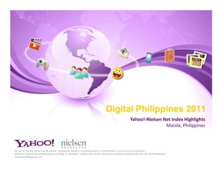 Digital Philippines 2011
                                                                                                               Yahoo!-Nielsen Net Index Highlights
                                                                                                                               Manila, Philippines



No part of this document may be quoted, reproduced, stored in a retrieval system, or transmitted in any form or by any means –
electronic, mechanical, photocopying, recording, or otherwise – without the written permission of Yahoo! Southeast Asia Pte. Ltd. and The Nielsen
Company (Philippines), Inc..
 
