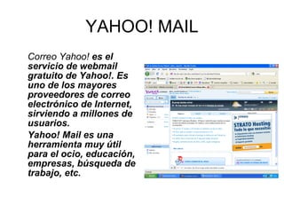 YAHOO! MAIL Correo Yahoo!  es el servicio de webmail gratuito de Yahoo!. Es uno de los mayores proveedores de correo electrónico de Internet, sirviendo a millones de usuarios. Yahoo! Mail es una herramienta muy útil para el ocio, educación, empresas, búsqueda de trabajo, etc. 