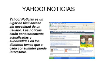 YAHOO! NOTICIAS Yahoo! Noticias es un lugar de fácil acceso sin necesidad de un usuario. Las noticias  están constantemente actualizadas y subdivididas en los distintos temas que a cada consumidor pueda interesarle.   