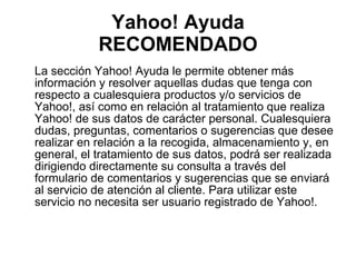 Yahoo! Ayuda RECOMENDADO La sección Yahoo! Ayuda le permite obtener más información y resolver aquellas dudas que tenga con respecto a cualesquiera productos y/o servicios de Yahoo!, así como en relación al tratamiento que realiza Yahoo! de sus datos de carácter personal. Cualesquiera dudas, preguntas, comentarios o sugerencias que desee realizar en relación a la recogida, almacenamiento y, en general, el tratamiento de sus datos, podrá ser realizada dirigiendo directamente su consulta a través del formulario de comentarios y sugerencias que se enviará al servicio de atención al cliente. Para utilizar este servicio no necesita ser usuario registrado de Yahoo!.  