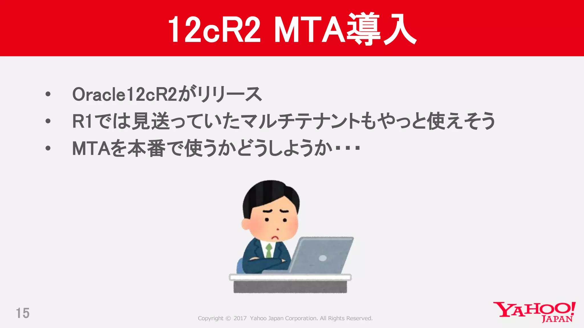 Copyright © 2017 Yahoo Japan Corporation. All Rights Reserved.
12cR2 MTA導入
• Oracle12cR2がリリース
• R1では見送っていたマルチテナントもやっと使えそう
• MTAを本番で使うかどうしようか・・・
15
 