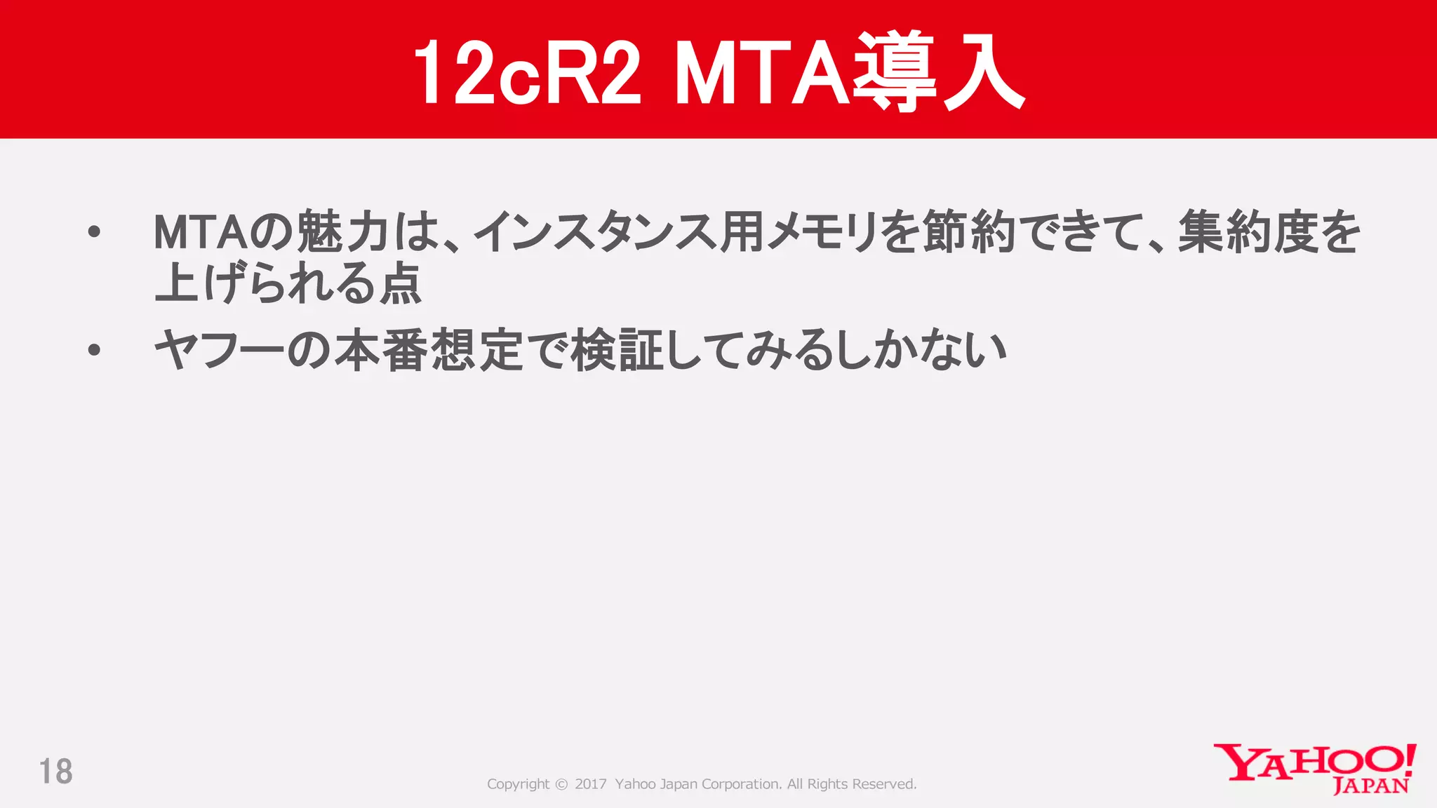 Copyright © 2017 Yahoo Japan Corporation. All Rights Reserved.
12cR2 MTA導入
• MTAの魅力は、インスタンス用メモリを節約できて、集約度を
上げられる点
• ヤフーの本番想定で検証してみるしかない
18
 