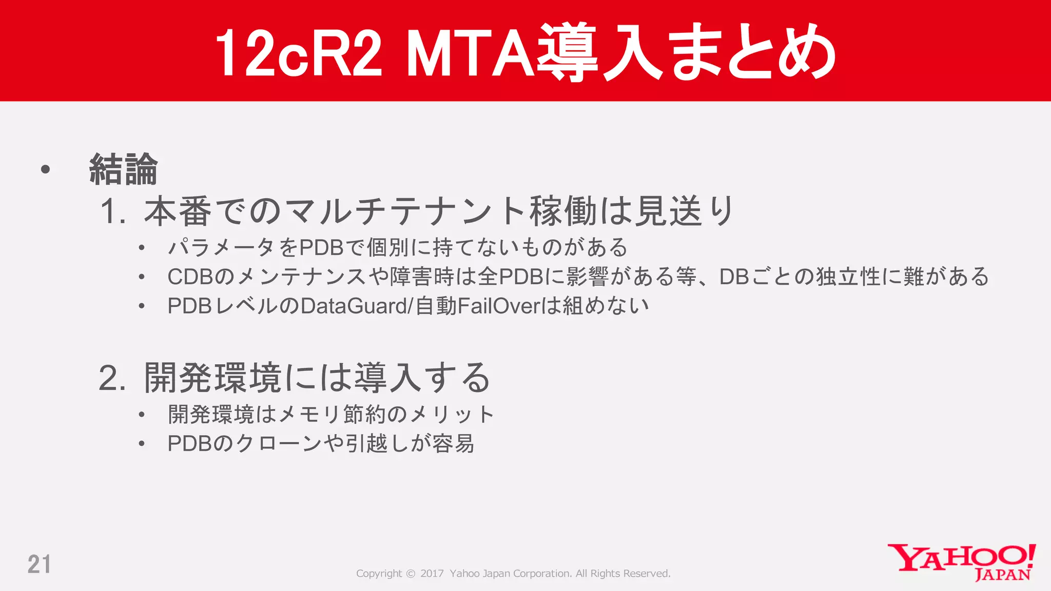 Copyright © 2017 Yahoo Japan Corporation. All Rights Reserved.
12cR2 MTA導入まとめ
• 結論
1. 本番でのマルチテナント稼働は見送り
• パラメータをPDBで個別に持てないものがある
• CDBのメンテナンスや障害時は全PDBに影響がある等、DBごとの独立性に難がある
• PDBレベルのDataGuard/自動FailOverは組めない
2. 開発環境には導入する
• 開発環境はメモリ節約のメリット
• PDBのクローンや引越しが容易
21
 