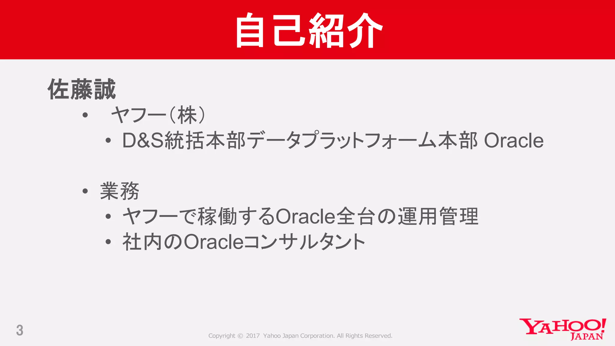 Copyright © 2017 Yahoo Japan Corporation. All Rights Reserved.
自己紹介
3
佐藤誠
• ヤフー（株）
• D&S統括本部データプラットフォーム本部 Oracle
• 業務
• ヤフーで稼働するOracle全台の運用管理
• 社内のOracleコンサルタント
 