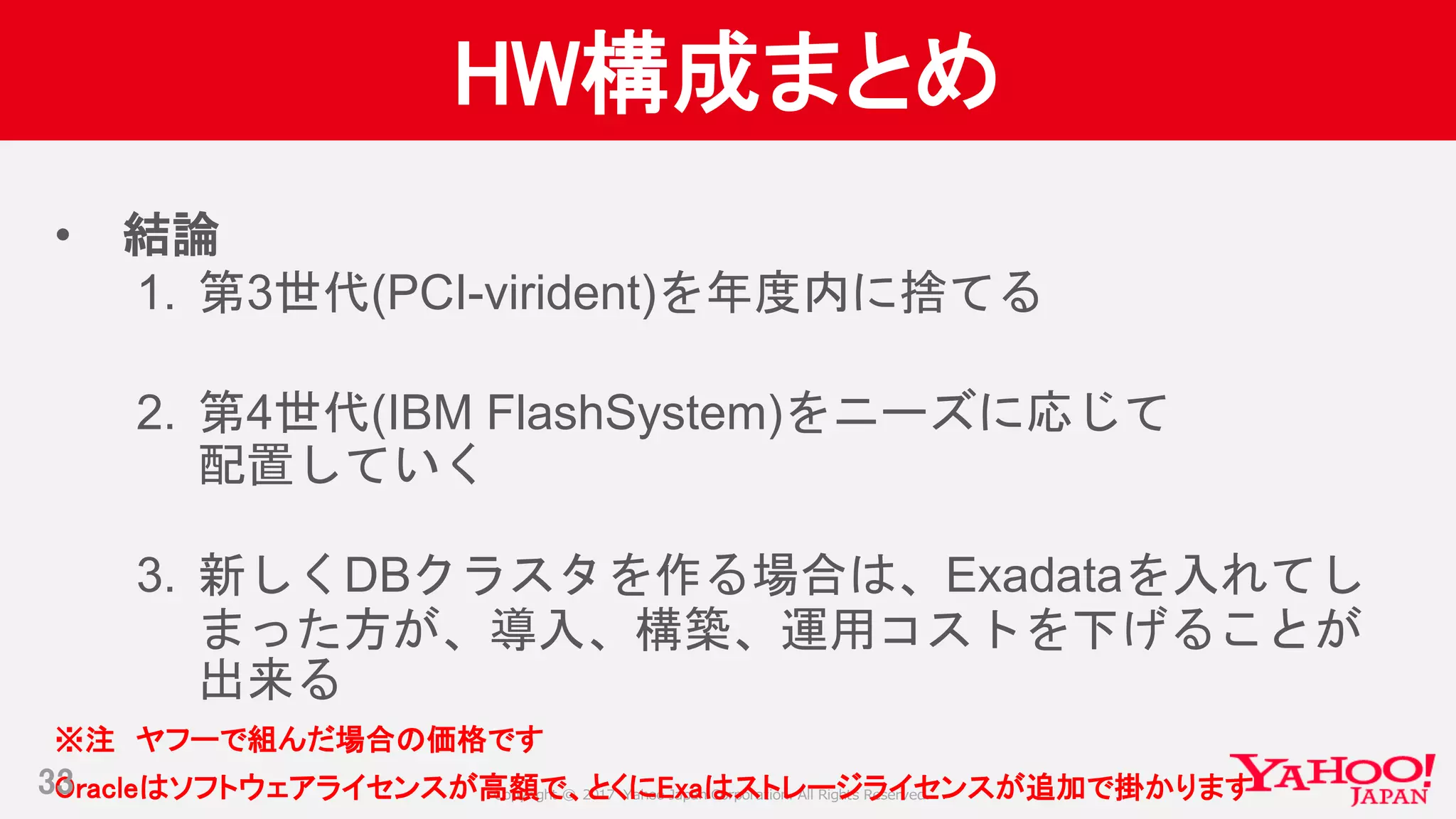 Copyright © 2017 Yahoo Japan Corporation. All Rights Reserved.
HW構成まとめ
• 結論
1. 第3世代(PCI-virident)を年度内に捨てる
2. 第4世代(IBM FlashSystem)をニーズに応じて
配置していく
3. 新しくDBクラスタを作る場合は、Exadataを入れてし
まった方が、導入、構築、運用コストを下げることが
出来る
※注 ヤフーで組んだ場合の価格です
Oracleはソフトウェアライセンスが高額で、とくにExaはストレージライセンスが追加で掛かります33
 