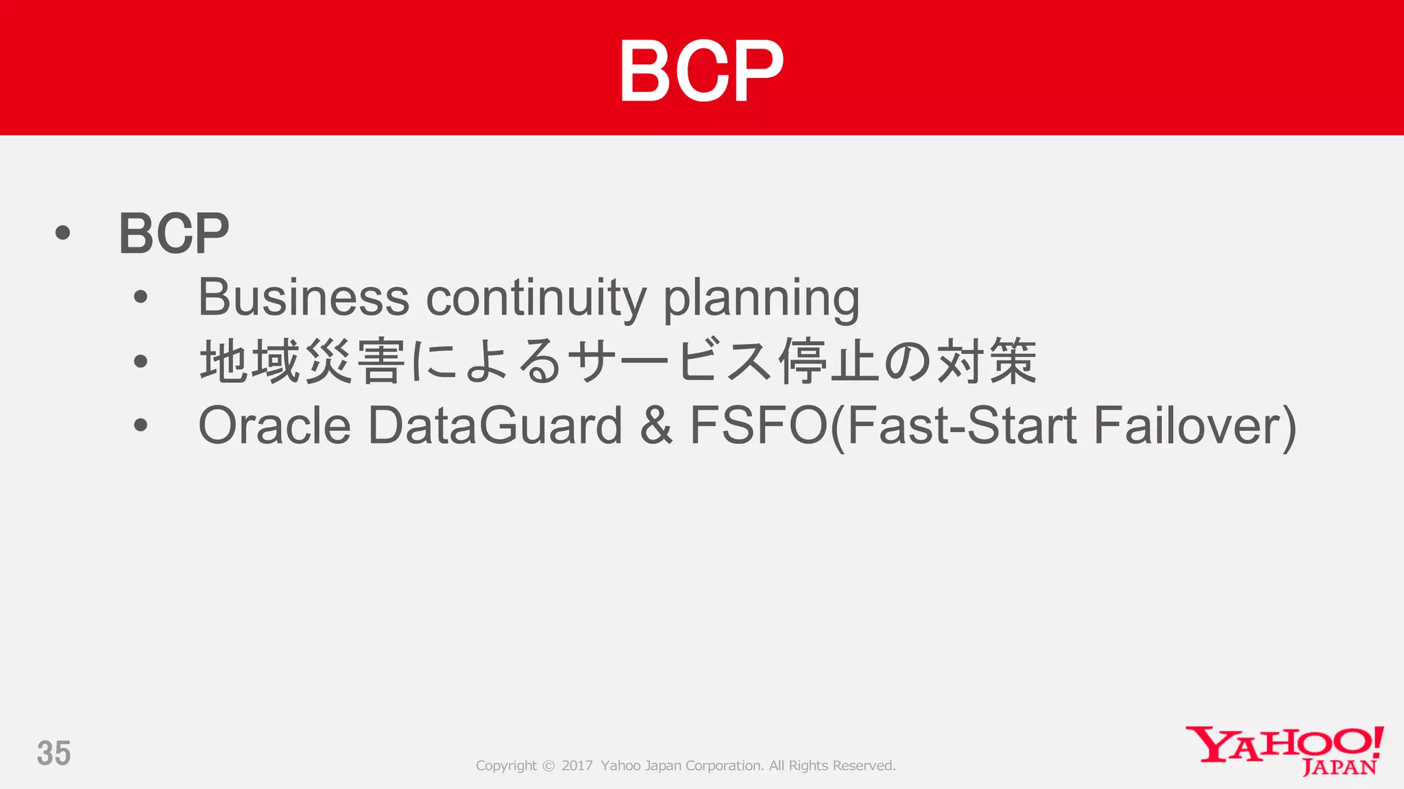 Copyright © 2017 Yahoo Japan Corporation. All Rights Reserved.
BCP
35
• BCP
• Business continuity planning
• 地域災害によるサービス停止の対策
• Oracle DataGuard & FSFO(Fast-Start Failover)
 