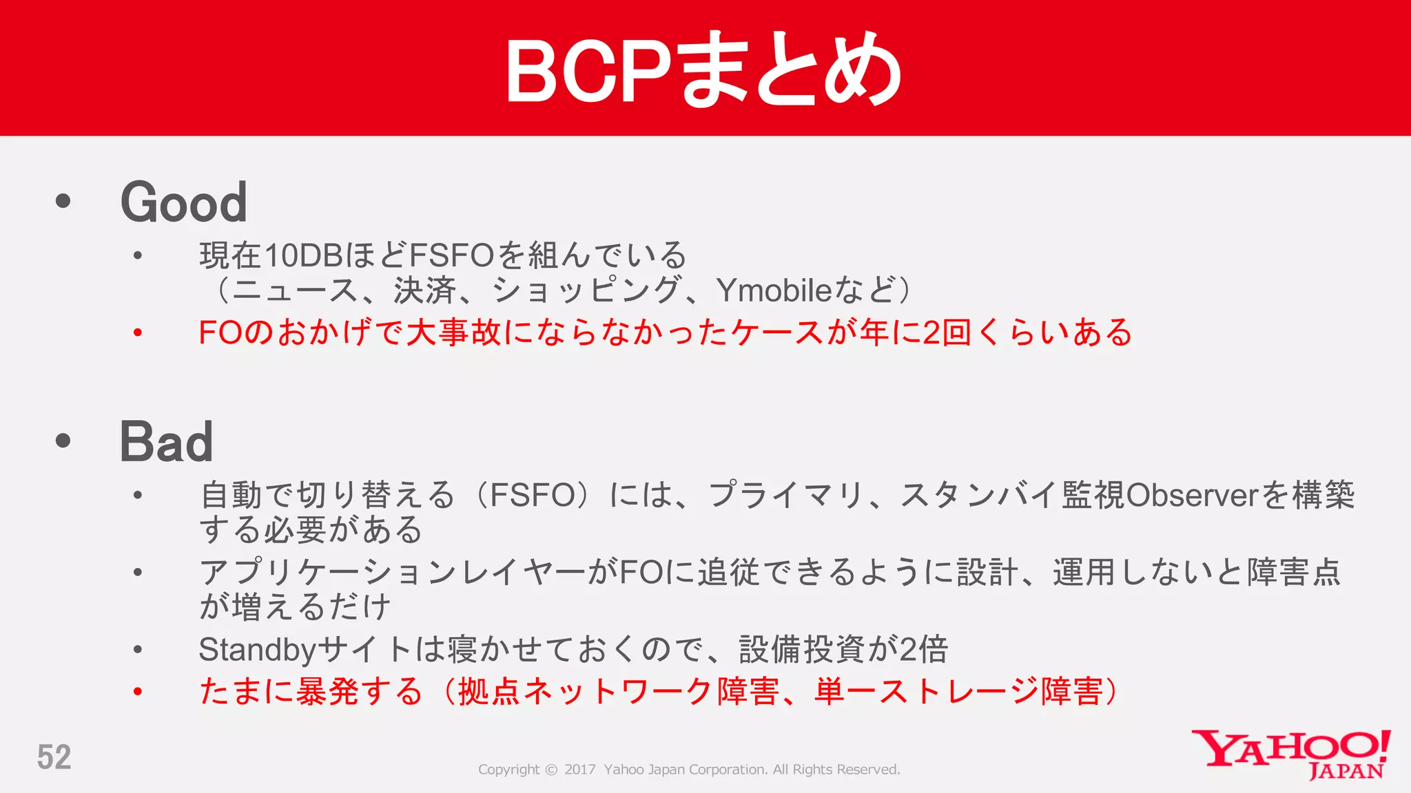 Copyright © 2017 Yahoo Japan Corporation. All Rights Reserved.
BCPまとめ
52
• Good
• 現在10DBほどFSFOを組んでいる
（ニュース、決済、ショッピング、Ymobileなど）
• FOのおかげで大事故にならなかったケースが年に2回くらいある
• Bad
• 自動で切り替える（FSFO）には、プライマリ、スタンバイ監視Observerを構築
する必要がある
• アプリケーションレイヤーがFOに追従できるように設計、運用しないと障害点
が増えるだけ
• Standbyサイトは寝かせておくので、設備投資が2倍
• たまに暴発する（拠点ネットワーク障害、単一ストレージ障害）
 