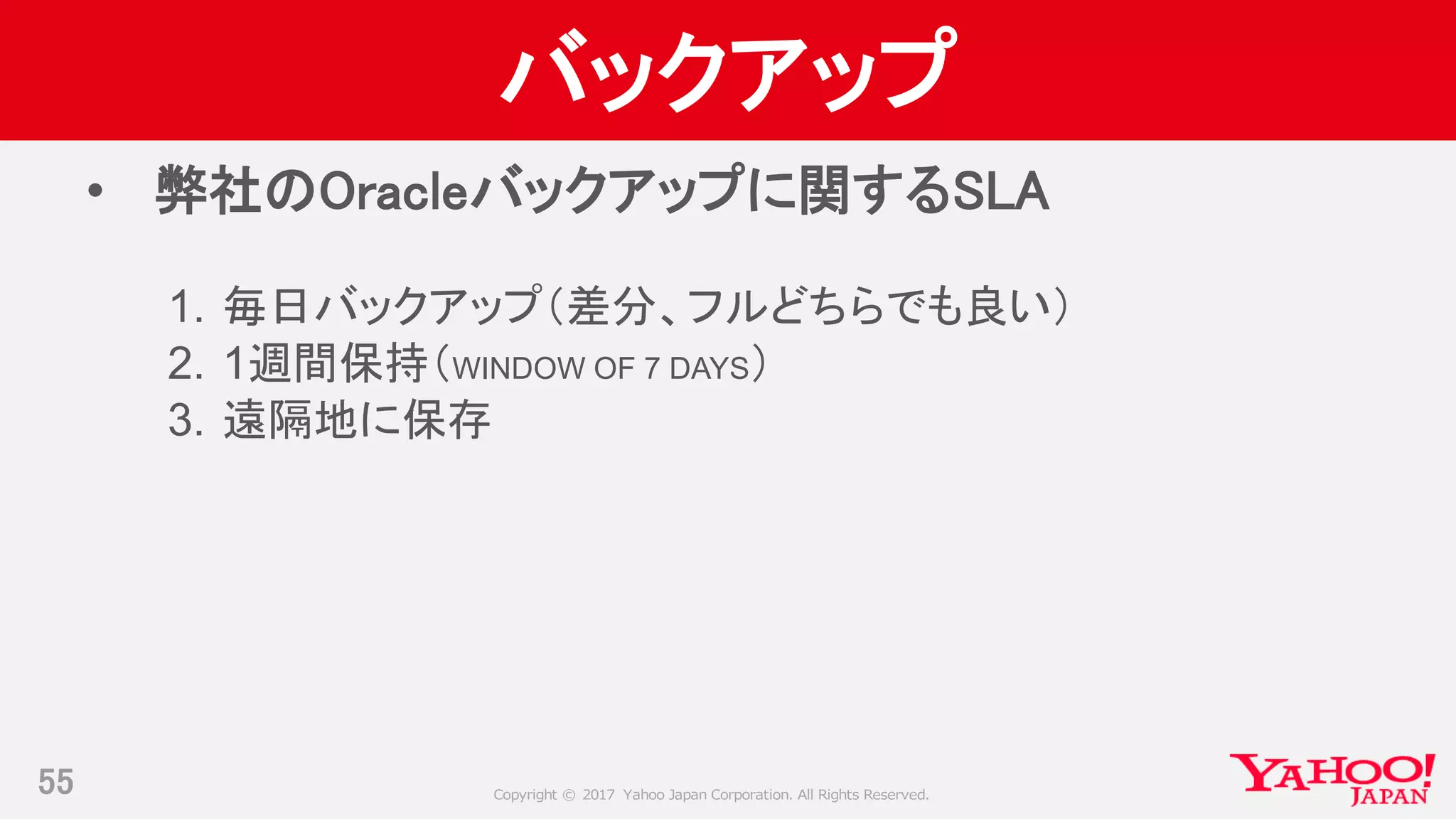 Copyright © 2017 Yahoo Japan Corporation. All Rights Reserved.
バックアップ
• 弊社のOracleバックアップに関するSLA
1. 毎日バックアップ（差分、フルどちらでも良い）
2. 1週間保持（WINDOW OF 7 DAYS）
3. 遠隔地に保存
55
 