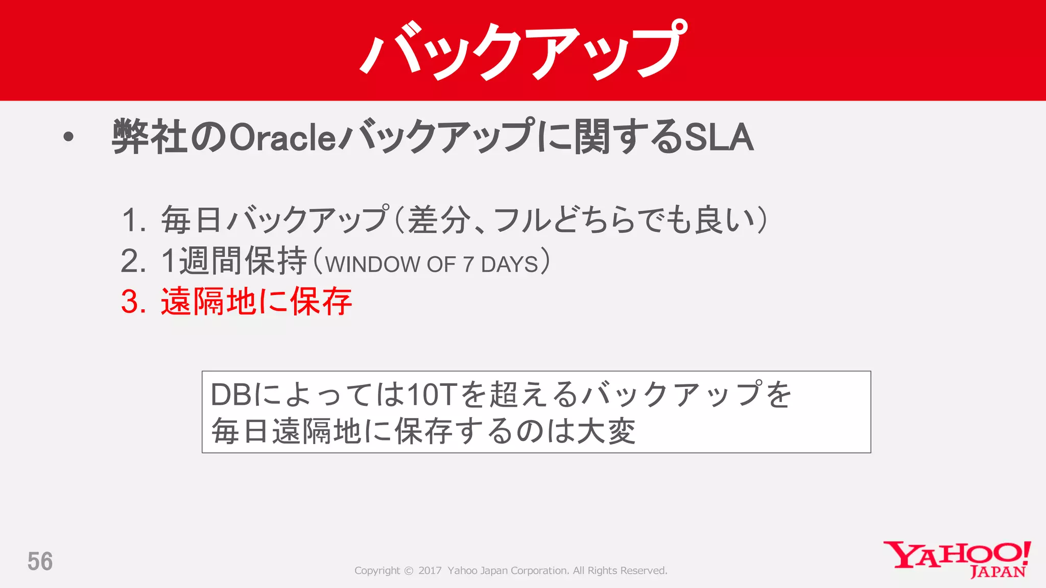 Copyright © 2017 Yahoo Japan Corporation. All Rights Reserved.
バックアップ
• 弊社のOracleバックアップに関するSLA
1. 毎日バックアップ（差分、フルどちらでも良い）
2. 1週間保持（WINDOW OF 7 DAYS）
3. 遠隔地に保存
56
DBによっては10Tを超えるバックアップを
毎日遠隔地に保存するのは大変
 
