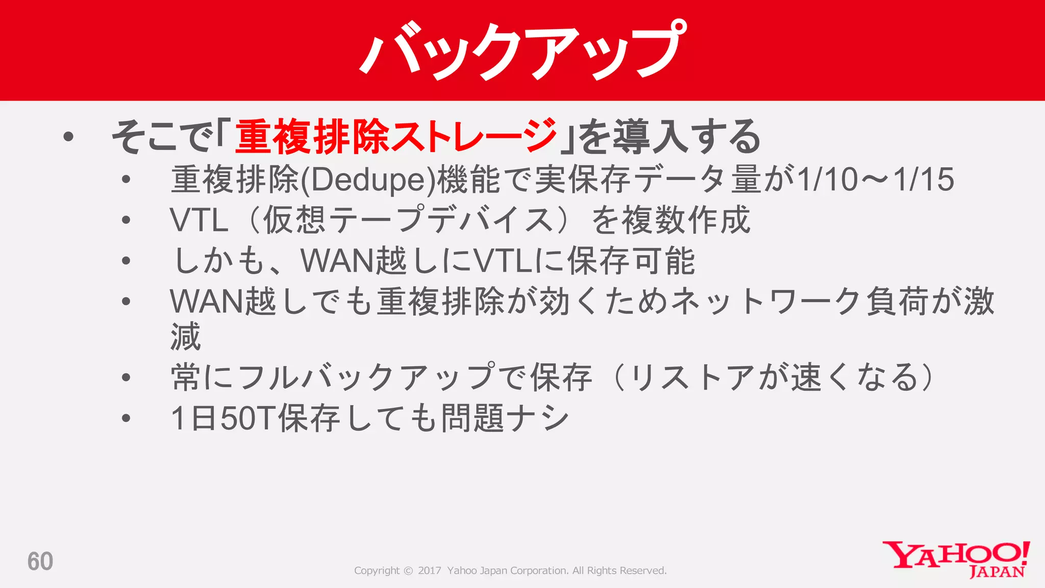 Copyright © 2017 Yahoo Japan Corporation. All Rights Reserved.
バックアップ
• そこで「重複排除ストレージ」を導入する
• 重複排除(Dedupe)機能で実保存データ量が1/10～1/15
• VTL（仮想テープデバイス）を複数作成
• しかも、WAN越しにVTLに保存可能
• WAN越しでも重複排除が効くためネットワーク負荷が激
減
• 常にフルバックアップで保存（リストアが速くなる）
• 1日50T保存しても問題ナシ
60
 