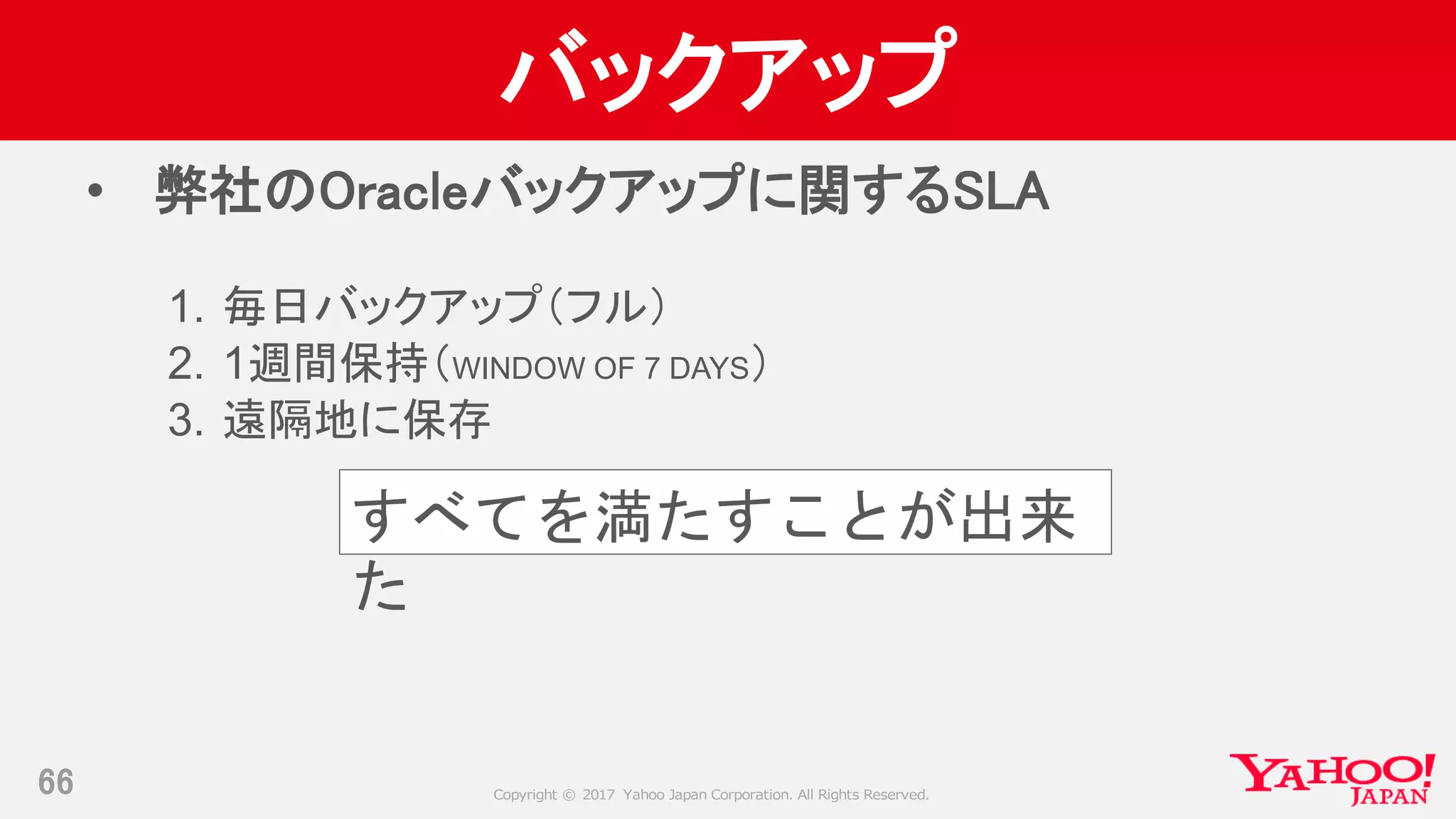 Copyright © 2017 Yahoo Japan Corporation. All Rights Reserved.
バックアップ
• 弊社のOracleバックアップに関するSLA
1. 毎日バックアップ（フル）
2. 1週間保持（WINDOW OF 7 DAYS）
3. 遠隔地に保存
66
すべてを満たすことが出来
た
 