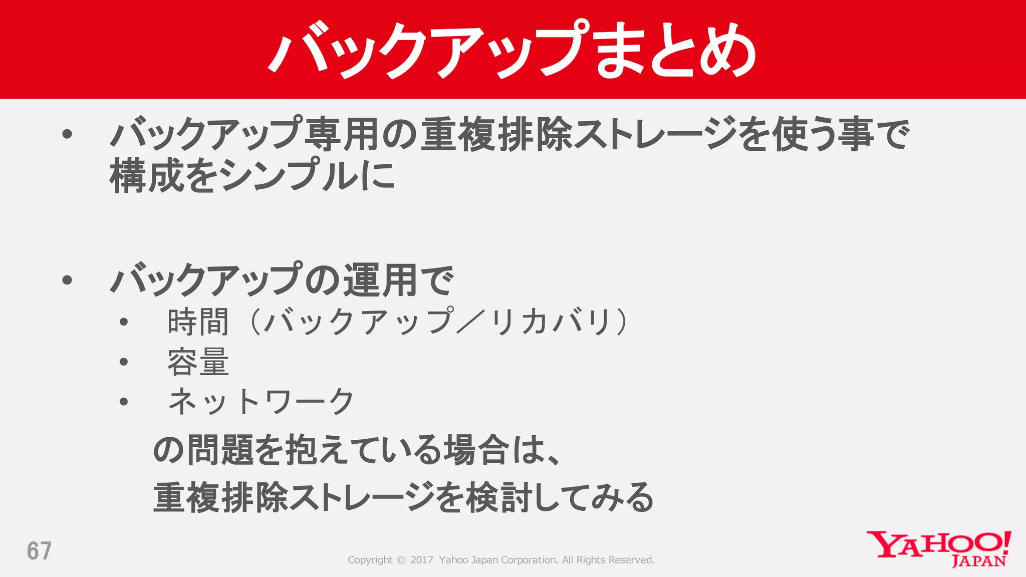 Copyright © 2017 Yahoo Japan Corporation. All Rights Reserved.
バックアップまとめ
• バックアップ専用の重複排除ストレージを使う事で
構成をシンプルに
• バックアップの運用で
• 時間（バックアップ／リカバリ）
• 容量
• ネットワーク
の問題を抱えている場合は、
重複排除ストレージを検討してみる
67
 