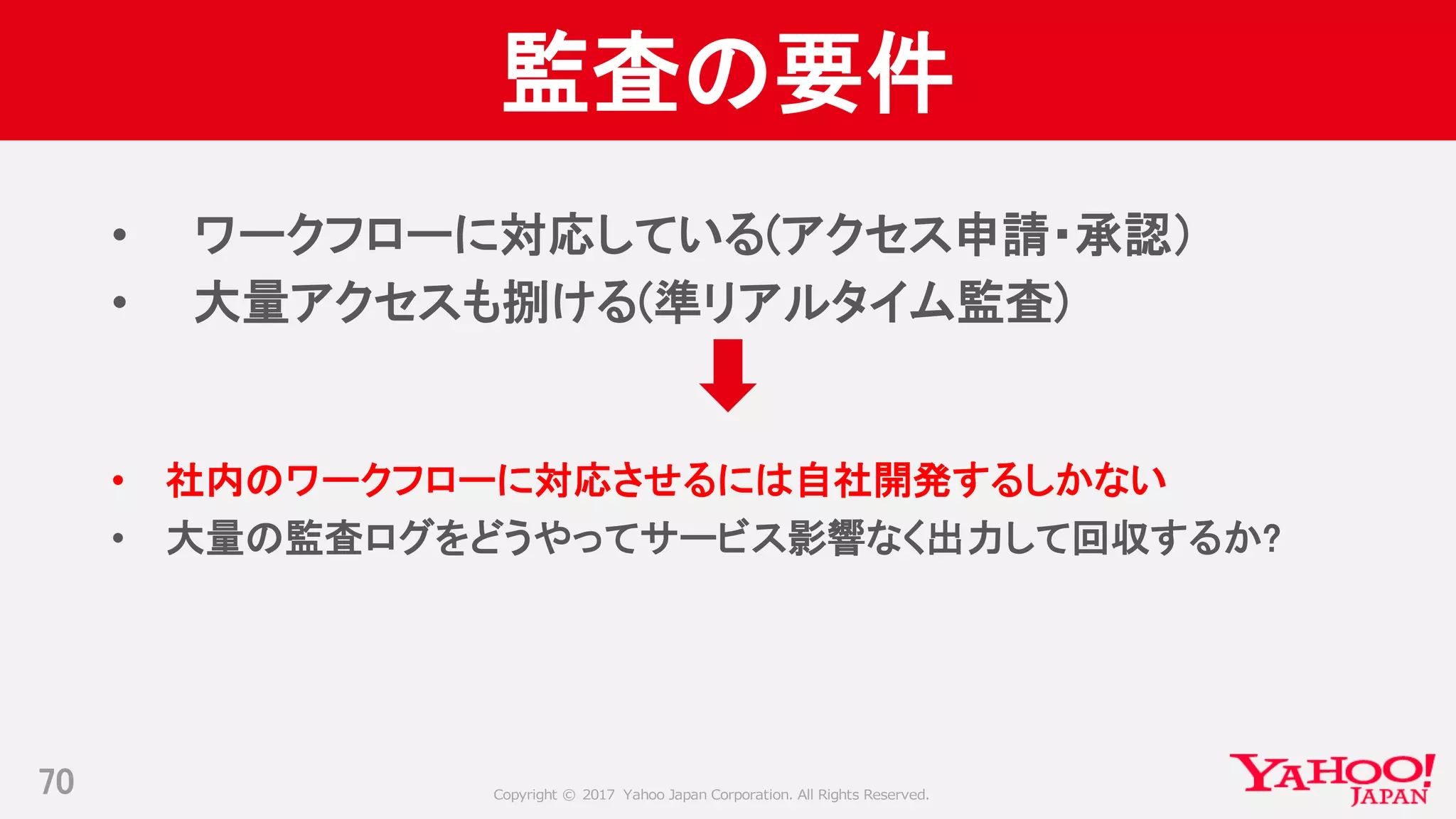 Copyright © 2017 Yahoo Japan Corporation. All Rights Reserved.
監査の要件
• ワークフローに対応している(アクセス申請・承認）
• 大量アクセスも捌ける(準リアルタイム監査)
• 社内のワークフローに対応させるには自社開発するしかない
• 大量の監査ログをどうやってサービス影響なく出力して回収するか?
70
 