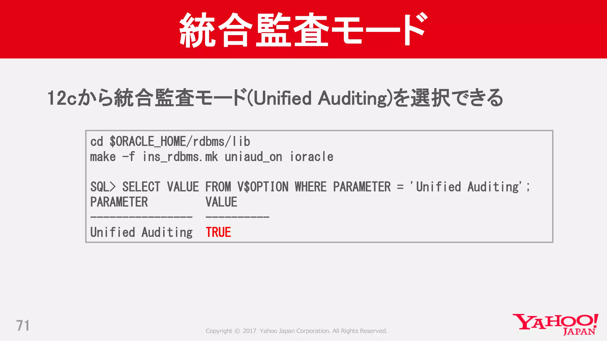 Copyright © 2017 Yahoo Japan Corporation. All Rights Reserved.
統合監査モード
12cから統合監査モード(Unified Auditing)を選択できる
71
cd $ORACLE_HOME/rdbms/lib
make -f ins_rdbms.mk uniaud_on ioracle
SQL> SELECT VALUE FROM V$OPTION WHERE PARAMETER = 'Unified Auditing';
PARAMETER VALUE
---------------- ----------
Unified Auditing TRUE
 