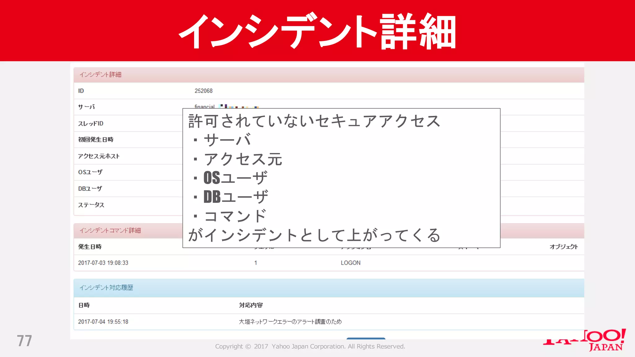 Copyright © 2017 Yahoo Japan Corporation. All Rights Reserved.
インシデント詳細
77
許可されていないセキュアアクセス
・サーバ
・アクセス元
・OSユーザ
・DBユーザ
・コマンド
がインシデントとして上がってくる
 