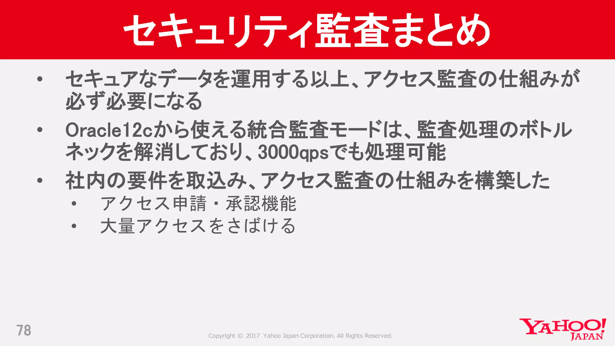 Copyright © 2017 Yahoo Japan Corporation. All Rights Reserved.
セキュリティ監査まとめ
• セキュアなデータを運用する以上、アクセス監査の仕組みが
必ず必要になる
• Oracle12cから使える統合監査モードは、監査処理のボトル
ネックを解消しており、3000qpsでも処理可能
• 社内の要件を取込み、アクセス監査の仕組みを構築した
• アクセス申請・承認機能
• 大量アクセスをさばける
78
 