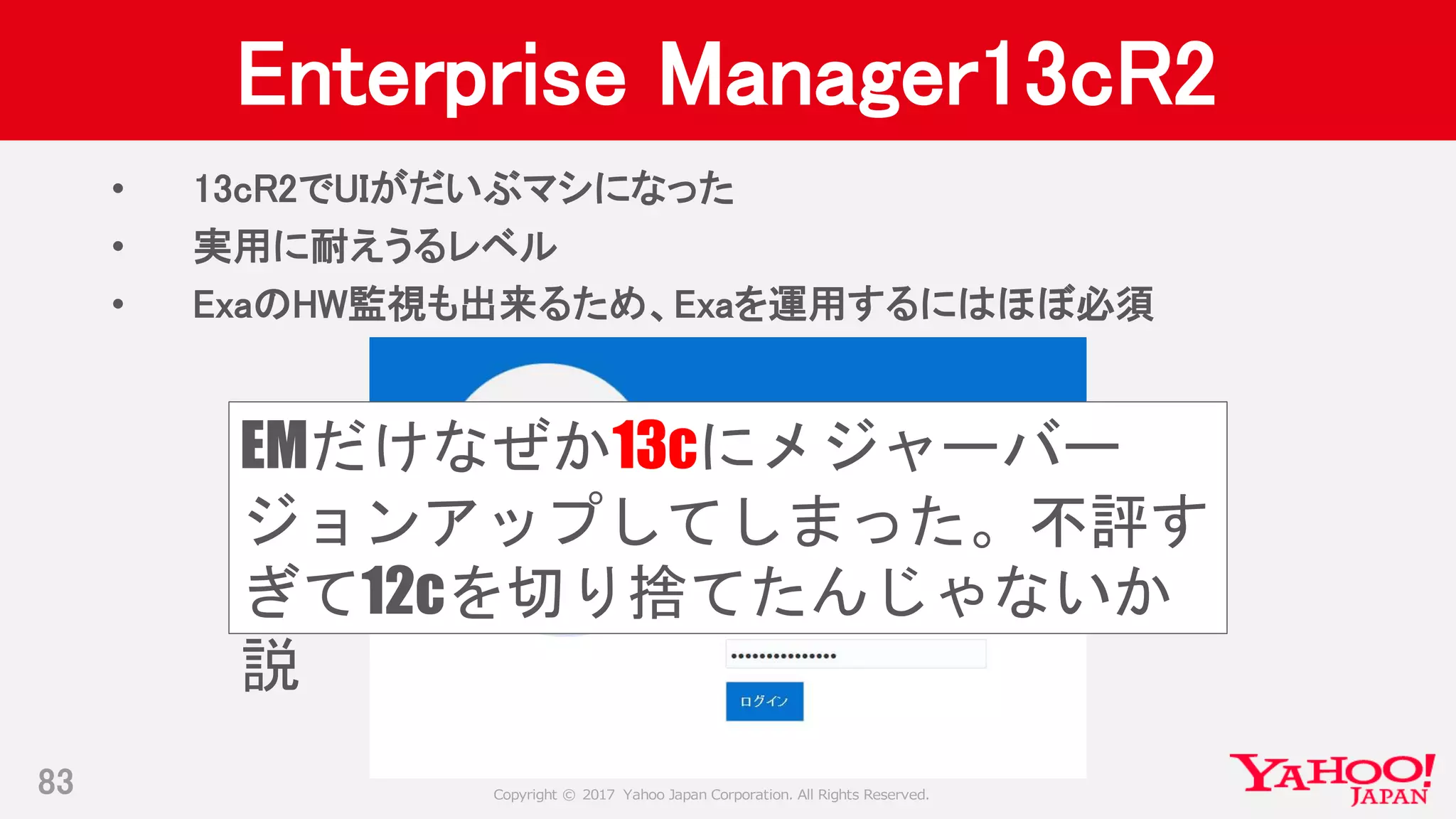Copyright © 2017 Yahoo Japan Corporation. All Rights Reserved.
Enterprise Manager13cR2
• 13cR2でUIがだいぶマシになった
• 実用に耐えうるレベル
• ExaのHW監視も出来るため、Exaを運用するにはほぼ必須
83
EMだけなぜか13cにメジャーバー
ジョンアップしてしまった。不評す
ぎて12cを切り捨てたんじゃないか
説
 