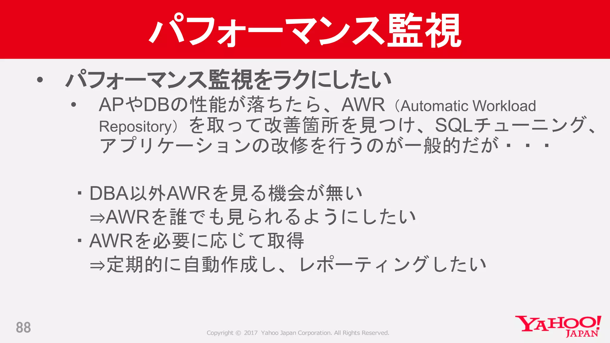 Copyright © 2017 Yahoo Japan Corporation. All Rights Reserved.
パフォーマンス監視
• パフォーマンス監視をラクにしたい
• APやDBの性能が落ちたら、AWR（Automatic Workload
Repository）を取って改善箇所を見つけ、SQLチューニング、
アプリケーションの改修を行うのが一般的だが・・・
・DBA以外AWRを見る機会が無い
⇒AWRを誰でも見られるようにしたい
・AWRを必要に応じて取得
⇒定期的に自動作成し、レポーティングしたい
88
 
