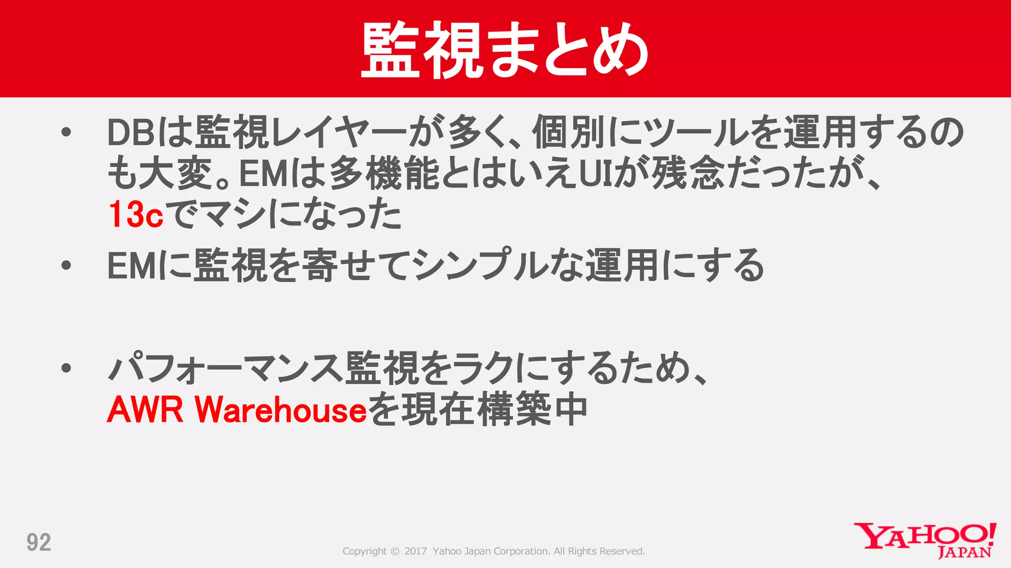 Copyright © 2017 Yahoo Japan Corporation. All Rights Reserved.
監視まとめ
• DBは監視レイヤーが多く、個別にツールを運用するの
も大変。EMは多機能とはいえUIが残念だったが、
13cでマシになった
• EMに監視を寄せてシンプルな運用にする
• パフォーマンス監視をラクにするため、
AWR Warehouseを現在構築中
92
 