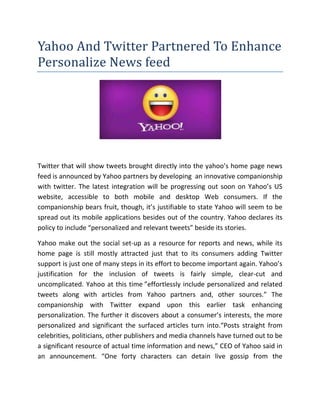 Yahoo And Twitter Partnered To Enhance
Personalize News feed
Twitter that will show tweets brought directly into the yahoo’s home page news
feed is announced by Yahoo partners by developing an innovative companionship
with twitter. The latest integration will be progressing out soon on Yahoo’s US
website, accessible to both mobile and desktop Web consumers. If the
companionship bears fruit, though, it’s justifiable to state Yahoo will seem to be
spread out its mobile applications besides out of the country. Yahoo declares its
policy to include “personalized and relevant tweets” beside its stories.
Yahoo make out the social set-up as a resource for reports and news, while its
home page is still mostly attracted just that to its consumers adding Twitter
support is just one of many steps in its effort to become important again. Yahoo’s
justification for the inclusion of tweets is fairly simple, clear-cut and
uncomplicated. Yahoo at this time ”effortlessly include personalized and related
tweets along with articles from Yahoo partners and, other sources.” The
companionship with Twitter expand upon this earlier task enhancing
personalization. The further it discovers about a consumer’s interests, the more
personalized and significant the surfaced articles turn into.“Posts straight from
celebrities, politicians, other publishers and media channels have turned out to be
a significant resource of actual time information and news,” CEO of Yahoo said in
an announcement. “One forty characters can detain live gossip from the
 