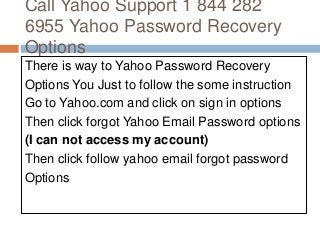 Call Yahoo Support 1 844 282
6955 Yahoo Password Recovery
Options
There is way to Yahoo Password Recovery
Options You Just to follow the some instruction
Go to Yahoo.com and click on sign in options
Then click forgot Yahoo Email Password options
(I can not access my account)
Then click follow yahoo email forgot password
Options
 