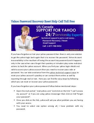 Yahoo Password Recovery Reset Help Call Toll Free
If you have forgotten or lost your yahoo password then there is only one solution
to get the yahoo login back again that is to recover the password. Yahoo Account
inaccessibility is the resultant of losing the account key password and it happens
only in the case when users forget their passkey or intruders play some malicious
actions to hack the yahoo account. When you find your yahoo login details not
valid to access your yahoo account then you need to recover pass code or
password. You can take assistance from the yahoo technical support team to
reset your yahoo account’s passkey or can contact them online as well by
reporting through mail or text. Here you can find the easy steps by following
which you can reset or recover your yahoo password.
If you have forgotten your yahoo password follow below mentioned steps:
 Open the mail portal;” mail.yahoo.com “and click on the link “I can’t access
my account” or if you are using yahoo messenger then click on link“Forgot
your password”.
 Once you click on the link, yahoo will ask you what problem you are having
with your access.
 You need to select one option among all; I have problem with my
password.
 