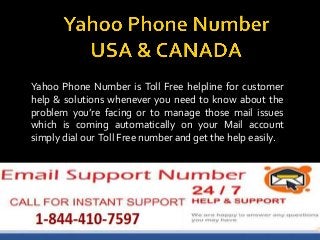 Yahoo Phone Number is Toll Free helpline for customer
help & solutions whenever you need to know about the
problem you’re facing or to manage those mail issues
which is coming automatically on your Mail account
simply dial our Toll Free number and get the help easily.
 