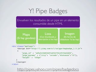 Y! Pipe Badges
Envuelven los resultados de un pipe en un elemento
consumible desde HTML
Mapa
(Si hay geodata)
Lista
(Con thumbnails, y
descripción si los hay)
Imagen
(En forma de
slideshow *si las hay)
<div class="myClass">
<script src="http://l.yimg.com/a/i/us/pps/mapbadge_1.3.js">
{
"pipe_id" : "ad5a5c0dd54b93a81b7f2c4919a64d26",
"pipe_params" : {"city": "oviedo","distance":"10"},
"height" : "350px"
}
</script>
</div>
http://pipes.yahoo.com/pipes/badgedocs
 