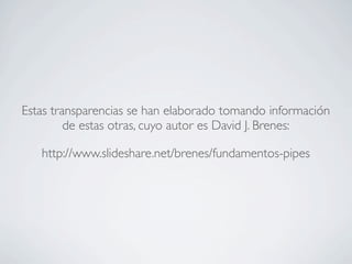 Estas transparencias se han elaborado tomando información
de estas otras, cuyo autor es David J. Brenes:
http://www.slideshare.net/brenes/fundamentos-pipes
 