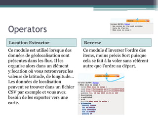Operators
Location Extractor

Reverse

Ce module est utilisé lorsque des
données de géolocalisation sont
présentes dans les flux. Il les
organise alors dans un élément
y:location où vous retrouverez les
valeurs de latitude, de longitude…
Les données de localisation
peuvent se trouver dans un fichier
CSV par exemple et vous avez
besoin de les exporter vers une
carte.

Ce module d’inverser l’ordre des
items, moins précis Sort puisque
cela se fait à la voler sans référent
autre que l’ordre au départ.

 
